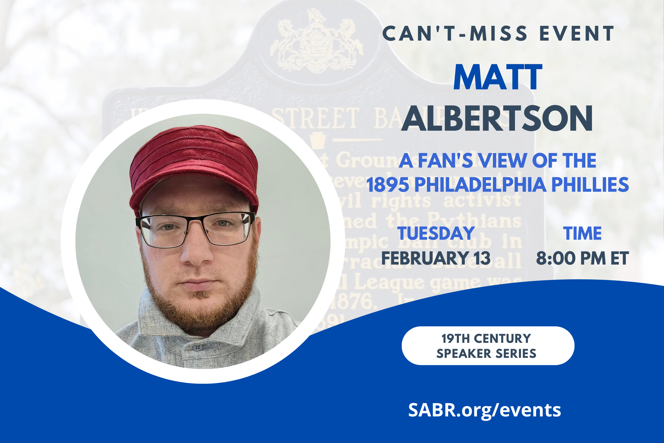 SABR's Nineteenth Century Committee will hold a monthly speaker series on Zoom, and all SABR members are invited to attend. The next meeting will be held from 8:00-9:00 p.m. EST on Tuesday, February 13, 2024. Our guest speaker is Matt Albertson, who will present on "The Scorecard Vote: A Fan's View of the 1895 Philadelphia Phillies".